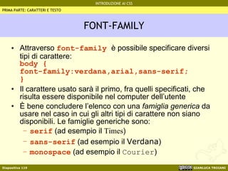FONT-FAMILY Attraverso  font-family  è possibile specificare diversi tipi di carattere: body { font-family:verdana,arial,sans-serif; } Il carattere usato sarà il primo, fra quelli specificati, che risulta essere disponibile nel computer dell’utente È bene concludere l’elenco con una  famiglia generica  da usare nel caso in cui gli altri tipi di carattere non siano disponibili. Le famiglie generiche sono: serif  (ad esempio il  Times ) sans-serif  (ad esempio il  Verdana ) monospace  (ad esempio il  Courier ) PRIMA PARTE: CARATTERI E TESTO 