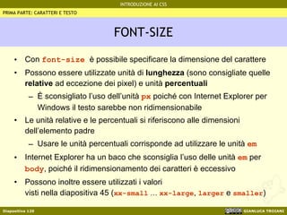 FONT-SIZE Con  font-size  è possibile specificare la dimensione del carattere Possono essere utilizzate unità di  lunghezza  (sono consigliate quelle  relative  ad eccezione dei pixel) e unità  percentuali È sconsigliato l’uso dell’unità  px  poiché con Internet Explorer per Windows il testo sarebbe non ridimensionabile Le unità relative e le percentuali si riferiscono alle dimensioni dell’elemento padre Usare le unità percentuali corrisponde ad utilizzare le unità  em Internet Explorer ha un baco che sconsiglia l’uso delle unità  em  per  body , poiché il ridimensionamento dei caratteri è eccessivo Possono inoltre essere utilizzati i valori visti nella diapositiva 45 ( xx-small   …   xx-large ,  larger  e  smaller ) PRIMA PARTE: CARATTERI E TESTO 