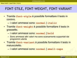 FONT-STILE, FONT-WEIGHT, FONT-VARIANT Tramite  font-style  è possibile formattare il testo in corsivo. i valori ammessi sono:  normal  |  italic Tramite  font-weight  è possibile formattare il testo in grassetto. i valori ammessi sono:  normal  |  bold Sono ammessi altri valori ma sono scarsamente supportati dai programmi utente Tramite  font-variant  è possibile formattare il testo in maiuscoletto. i valori ammessi sono:  normal  |  small-caps PRIMA PARTE: CARATTERI E TESTO 