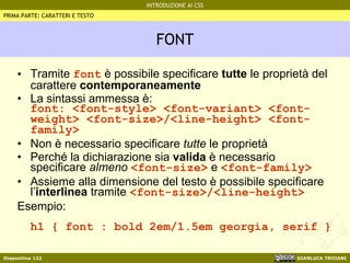 FONT Tramite  font  è possibile specificare  tutte  le proprietà del carattere  contemporaneamente La sintassi ammessa è: font: <font-style> <font-variant> <font-weight> <font-size>/<line-height> <font-family> Non è necessario specificare  tutte  le proprietà Perché la dichiarazione sia  valida  è necessario specificare  almeno   <font-size>  e  <font-family> Assieme alla dimensione del testo è possibile specificare l’ interlinea  tramite  <font-size>/<line-height>  Esempio: h1 { font : bold 2em/1.5em georgia, serif } PRIMA PARTE: CARATTERI E TESTO 