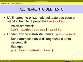 ALLINEAMENTO DEL TESTO L’allineamento orizzontale del testo può essere stabilito tramite la proprietà  text-align Valori ammessi:  left  |  right  |  center  |  justify L’indentazione è stabilita tramite  text-indent Sono ammesse unità di lunghezza o unità percentuali Esempio: p { text-indent: 2em } PRIMA PARTE: CARATTERI E TESTO 