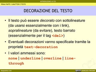 DECORAZIONE DEL TESTO Il testo può essere  decorato  con sottolineature (da usarsi essenzialmente con i link),  sopralineature  (da evitare), testo barrato (essenzialmente per il tag  <del> ) Eventuali decorazioni vanno specificate tramite la proprietà  text-decoration I valori ammessi sono: none  |  underline  |  overline  |  line-through PRIMA PARTE: CARATTERI E TESTO 
