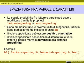 SPAZIATURA FRA PAROLE E CARATTERI Lo spazio predefinito fra lettere e parole può essere modificato tramite le proprietà letter-spacing  e  word-spacing Sono ammesse tutte le diverse unità di lunghezza, tuttavia sono particolarmente indicate le unità  em Il valore specificato può essere  positivo  o  negativo Il valore specificato non indica la distanza fra le varie lettere o parole ma va a  sommarsi  alla distanza  predefinita Esempio h1{ letter-spacing:0.2em;word-spacing:0.5em } PRIMA PARTE: CARATTERI E TESTO 