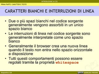CARATTERI BIANCHI E INTERRUZIONI DI LINEA Due o più spazi bianchi nel codice sorgente generalmente vengono assorbiti in un unico spazio bianco Le interruzioni di linea nel codice sorgente sono generalmente interpretate come uno spazio bianco Generalmente il browser crea una nuova linea quando il testo non entra nello spazio orizzontale a disposizione Tutti questi comportamenti possono essere regolati tramite la proprietà  whitespace PRIMA PARTE: CARATTERI E TESTO 