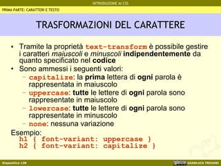 TRASFORMAZIONI DEL CARATTERE Tramite la proprietà  text-transform  è possibile gestire i caratteri  maiuscoli  e  minuscoli   indipendentemente  da quanto specificato nel  codice Sono ammessi i seguenti valori: capitalize : la  prima  lettera di  ogni  parola è rappresentata in maiuscolo uppercase :  tutte  le lettere di  ogni  parola sono rappresentate in maiuscolo lowercase :  tutte  le lettere di  ogni  parola sono rappresentate in minuscolo  none : nessuna variazione  Esempio: h1 { font-variant: uppercase } h2 { font-variant: capitalize } PRIMA PARTE: CARATTERI E TESTO 