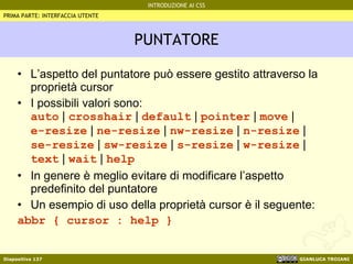 PUNTATORE L’aspetto del puntatore può essere gestito attraverso la proprietà cursor I possibili valori sono: auto  |  crosshair  |  default  |  pointer  |  move  |  e-resize  |  ne-resize  |  nw-resize  |  n-resize  |  se-resize  |  sw-resize  |  s-resize  |  w-resize  |  text  |  wait  |  help In genere è meglio evitare di modificare l’aspetto predefinito del puntatore Un esempio di uso della proprietà cursor è il seguente: abbr { cursor : help } PRIMA PARTE: INTERFACCIA UTENTE 