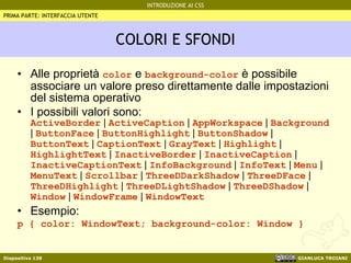 COLORI E SFONDI Alle proprietà  color  e  background-color  è possibile associare un valore preso direttamente dalle impostazioni del sistema operativo I possibili valori sono: ActiveBorder  |  ActiveCaption  |  AppWorkspace  |  Background  |  ButtonFace  |  ButtonHighlight  |  ButtonShadow  |  ButtonText  |  CaptionText  |  GrayText  |  Highlight  |  HighlightText  |  InactiveBorder  |  InactiveCaption  |  InactiveCaptionText  |  InfoBackground  |  InfoText  |  Menu  |  MenuText  |  Scrollbar  |  ThreeDDarkShadow  |  ThreeDFace  |  ThreeDHighlight  |  ThreeDLightShadow  |  ThreeDShadow  |  Window  |  WindowFrame  |  WindowText Esempio: p { color: WindowText; background-color: Window } PRIMA PARTE: INTERFACCIA UTENTE 