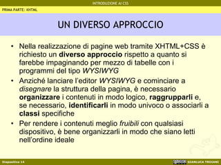 UN DIVERSO APPROCCIO Nella realizzazione di pagine web tramite XHTML+CSS è richiesto un  diverso approccio  rispetto a quanto si farebbe impaginando per mezzo di tabelle con i programmi del tipo  WYSIWYG Anziché lanciare l’editor  WYSIWYG  e cominciare a  disegnare  la struttura della pagina, è necessario  organizzare  i contenuti in modo logico,  raggrupparli  e, se necessario,  identificarli  in modo univoco o associarli a  classi  specifiche Per rendere i contenuti meglio  fruibili  con qualsiasi dispositivo, è bene organizzarli in modo che siano letti nell’ordine ideale PRIMA PARTE: XHTML 