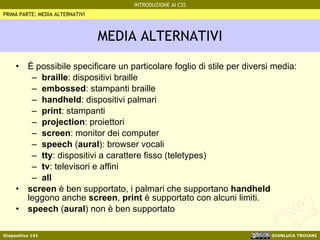 MEDIA ALTERNATIVI È possibile specificare un particolare foglio di stile per diversi media: braille : dispositivi braille embossed : stampanti braille handheld : dispositivi palmari print : stampanti projection : proiettori screen : monitor dei computer speech  ( aural ): browser vocali tty : dispositivi a carattere fisso (teletypes) tv : televisori e affini all screen  è ben supportato, i palmari che supportano  handheld  leggono anche  screen ,  print  è supportato con alcuni limiti. speech  ( aural ) non è ben supportato PRIMA PARTE: MEDIA ALTERNATIVI 
