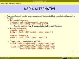 MEDIA ALTERNATIVI Per specificare il media a cui associare il foglio di stile è possibile utilizzare tre metodi: La regola  @import : @import url(schermo.css) screen; @import url(stampante.css) print; Questo metodo  non è supportato  da Internet Explorer La regola  @media : @media print { body { font:100% Arial, sans-serif } } @media screen { body { font:12pt Times, serif } } Tag  <link />  nel codice XHTML: <link rel="stylesheet" type="text/css" media="print" href="p.css" /> <link rel="stylesheet" type="text/css" media="screen" href="s.css" /> PRIMA PARTE: MEDIA ALTERNATIVI 