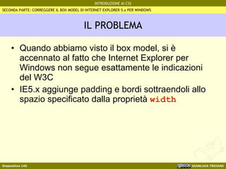 IL PROBLEMA Quando abbiamo visto il box model, si è accennato al fatto che Internet Explorer per Windows non segue esattamente le indicazioni del W3C IE5.x aggiunge padding e bordi sottraendoli allo spazio specificato dalla proprietà  width SECONDA PARTE: CORREGGERE IL BOX MODEL DI INTERNET EXPLORER 5.x PER WINDOWS 