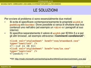 LE SOLUZIONI Per ovviare al problema ci sono essenzialmente due metodi Si evita di specificare contemporaneamente le proprietà  width  e  padding  e/o  border : Dove possibile si cerca di sfruttare due box contenuti uno nell’altro (ad esempio un  <div>  e i paragrafi al suo interno) Si specifica separatamente il valore di  width  per IE/Win 5.x e per gli altri browser, ad esempio attraverso i  Commenti condizionali *: <link rel="stylesheet" href="css/standard.css" type="text/css" /> <!--[if lt IE 6]> <link rel="stylesheet" href="css/ie.css" type="text/css" /> <![endif]--> * Rif:  http://msdn.microsoft.com/workshop/author/dhtml/overview/ccomment_ovw.asp SECONDA PARTE: CORREGGERE IL BOX MODEL DI INTERNET EXPLORER 5.x PER WINDOWS 