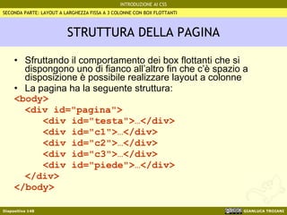 STRUTTURA DELLA PAGINA Sfruttando il comportamento dei box flottanti che si dispongono uno di fianco all’altro fin che c’è spazio a disposizione è possibile realizzare layout a colonne La pagina ha la seguente struttura: <body> <div id="pagina"> <div id="testa">…</div> <div id="c1">…</div> <div id="c2">…</div> <div id="c3">…</div> <div id="piede">…</div> </div> </body> SECONDA PARTE: LAYOUT A LARGHEZZA FISSA A 3 COLONNE CON BOX FLOTTANTI 