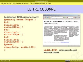 LE TRE COLONNE Le istruzioni CSS essenziali sono: #pagina{ width:700px; } #c1{  float:left; width:200px; } #c2{ float:left; width:300px; } #c3{  float:left; width:200px; } #piede{  clear:both;  width:100% ; } SECONDA PARTE: LAYOUT A LARGHEZZA FISSA A 3 COLONNE CON BOX FLOTTANTI width:100%   corregge un baco di Internet Explorer 