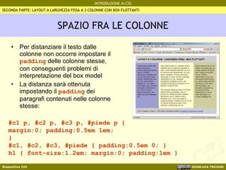 SPAZIO FRA LE COLONNE Per distanziare il testo dalle colonne non occorre impostare il  padding  delle colonne stesse, con conseguenti problemi di interpretazione del box model La distanza sarà ottenuta impostando il  padding  dei paragrafi contenuti nelle colonne stesse: #c1 p, #c2 p, #c3 p, #piede p {  margin:0; padding:0.5em 1em;  } #c1, #c2, #c3, #piede { padding:0.5em 0; } h1 { font-size:1.2em; margin:0; padding:1em } SECONDA PARTE: LAYOUT A LARGHEZZA FISSA A 3 COLONNE CON BOX FLOTTANTI 