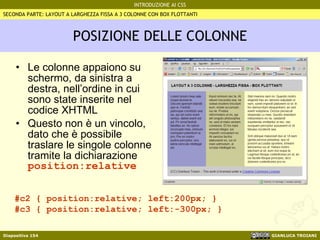 POSIZIONE DELLE COLONNE Le colonne appaiono su schermo, da sinistra a destra, nell’ordine in cui sono state inserite nel codice XHTML Questo non è un vincolo, dato che è possibile traslare le singole colonne tramite la dichiarazione  position:relative SECONDA PARTE: LAYOUT A LARGHEZZA FISSA A 3 COLONNE CON BOX FLOTTANTI #c2 { position:relative; left:200px; } #c3 { position:relative; left:-300px; } 