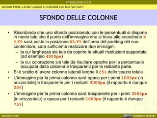SFONDO DELLE COLONNE Ricordando che uno sfondo posizionato con le percentuali si dispone in modo tale che il punto dell’immagine che si trova alle coordinate  X% , Y%  sarà posto in posizione  X% , Y%  dell’area del padding del suo contenitore, sarà sufficiente realizzare due immagini,  la cui larghezza sia tale da coprire le attuali risoluzioni supportate (ad esempio  4000px ) la cui colorazione sia tale da risultare opache per la percentuale occupata dalla colonna e trasparenti per la restante parte. Si è scelto di avere colonne laterali larghe il  25%  dello spazio totale L’immagine per la prima colonna sarà opaca per i primi  1000px  (in orizzontale) e trasparente per i restanti  3000px  (il rapporto è dunque  25% ) L’immagine per la prima colonna sarà trasparente per i primi  3000px  (in orizzontale) e opaca per i restanti  1000px  (il rapporto è dunque  75% ) SECONDA PARTE: LAYOUT LIQUIDO A 3 COLONNE CON BOX FLOTTANTI 