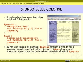 SFONDO DELLE COLONNE Il codice da utilizzare per impostare gli sfondi è il seguente: #pagina { background:#FFC  url(3COLLIQ.SX.gif) 25% 0  repeat-y; } #aux { background:transparent  url(3COLLIQ.DX.gif) 75% 0  repeat-y; } Si noti che il colore di sfondo di  #pagina  fornisce lo sfondo per la colonna centrale, mentre il colore di sfondo di  #aux  deve essere trasparente per consentire la visualizzazione dello sfondo di  #pagina SECONDA PARTE: LAYOUT LIQUIDO A 3 COLONNE CON BOX FLOTTANTI 