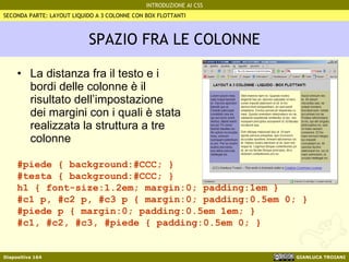SPAZIO FRA LE COLONNE La distanza fra il testo e i bordi delle colonne è il risultato dell’impostazione dei margini con i quali è stata realizzata la struttura a tre colonne SECONDA PARTE: LAYOUT LIQUIDO A 3 COLONNE CON BOX FLOTTANTI #piede { background:#CCC; } #testa { background:#CCC; } h1 { font-size:1.2em; margin:0; padding:1em } #c1 p, #c2 p, #c3 p { margin:0; padding:0.5em 0; } #piede p { margin:0; padding:0.5em 1em; } #c1, #c2, #c3, #piede { padding:0.5em 0; } 