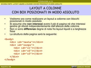 LAYOUT A COLONNE CON BOX POSIZIONATI IN MODO ASSOLUTO Vedremo ora come realizzare un layout a colonne con blocchi posizionati in modo assoluto Si assume che  non interessi  avere il piè di pagina né che interessi gestire gli sfondi indipendentemente dall’altezza delle colonne Non ci sono  differenze  degne di nota fra layout liquidi o a larghezza fissa La struttura della pagina sarà la seguente: <body> <div id="testa"></div> <div id="corpo"> <div id="c1"></div> <div id="c2"></div> <div id="c3"></div> </div> </body> SECONDA PARTE: LAYOUT LIQUIDO A COLONNE CON BOX POSIZIONATI IN MODO ASSOLUTO 