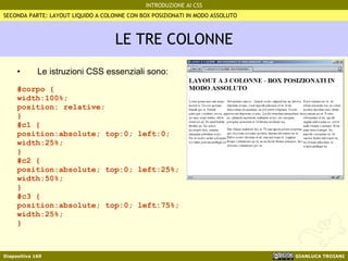 LE TRE COLONNE Le istruzioni CSS essenziali sono:   #corpo {  width:100%; position: relative;  } #c1 {  position:absolute; top:0; left:0; width:25%; } #c2 { position:absolute; top:0; left:25%; width:50%; } #c3 { position:absolute; top:0; left:75%; width:25%; } SECONDA PARTE: LAYOUT LIQUIDO A COLONNE CON BOX POSIZIONATI IN MODO ASSOLUTO 