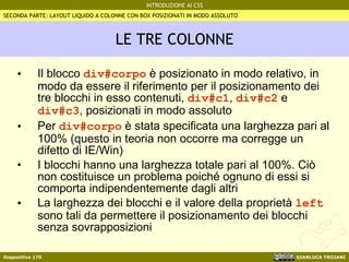 LE TRE COLONNE Il blocco  div#corpo  è posizionato in modo relativo, in modo da essere il riferimento per il posizionamento dei tre blocchi in esso contenuti,  div#c1 ,  div#c2  e  div#c3 , posizionati in modo assoluto Per  div#corpo  è stata specificata una larghezza pari al 100% (questo in teoria non occorre ma corregge un difetto di IE/Win) I blocchi hanno una larghezza totale pari al 100%. Ciò non costituisce un problema poiché ognuno di essi si comporta indipendentemente dagli altri La larghezza dei blocchi e il valore della proprietà  left  sono tali da permettere il posizionamento dei blocchi senza sovrapposizioni SECONDA PARTE: LAYOUT LIQUIDO A COLONNE CON BOX POSIZIONATI IN MODO ASSOLUTO 