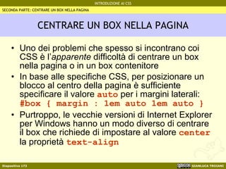 CENTRARE UN BOX NELLA PAGINA Uno dei problemi che spesso si incontrano coi CSS è l’ apparente  difficoltà di centrare un box nella pagina o in un box contenitore In base alle specifiche CSS, per posizionare un blocco al centro della pagina è sufficiente specificare il valore  auto  per i margini laterali: #box { margin : 1em auto 1em auto } Purtroppo, le vecchie versioni di Internet Explorer per Windows hanno un modo diverso di centrare il box che richiede di impostare al valore  center  la proprietà  text-align SECONDA PARTE: CENTRARE UN BOX NELLA PAGINA 