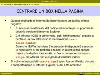 CENTRARE UN BOX NELLA PAGINA Questa originalità di Internet Explorer ha però un duplice effetto negativo: È  necessario utilizzare del codice ridondante per supportare le vecchie versioni di Internet Explorer Chi affronta i CSS le prime volte, può “istintivamente” provare a centrare un box attraverso la dichiarazione  text-align:center . Dato che IE/Win (versione 6 e precedenti) risponderà secondo le aspettative di chi realizza il codice, in quest’ultimo spesso nasce una duplice idea errata:  « i box si centrano con  text-align , ma Mozilla non è in grado di centrare il box » Si noti che la proprietà  text-align  è specifica per il testo, dunque il comportamento di Internet Explorer è del tutto arbitrario SECONDA PARTE: CENTRARE UN BOX NELLA PAGINA 