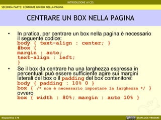 CENTRARE UN BOX NELLA PAGINA In pratica, per centrare un box nella pagina è necessario il seguente codice: body { text-align : center; } #box { margin : auto; text-align : left;  } Se il box da centrare ha una larghezza espressa in percentuali può essere sufficiente agire sui margini laterali del box o il  padding  del box contenitore: body { padding : 10% 0 } box {  /* non è necessario impostare la larghezza */  } ovvero box { width : 80%; margin : auto 10% } SECONDA PARTE: CENTRARE UN BOX NELLA PAGINA 