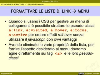 FORMATTARE LE LISTE DI LINK    MENU Quando si usano i CSS per gestire un menu di collegamenti è possibile sfruttare le pseudo-classi  a:link ,  a:visited ,  a:hover ,  a:focus ,  a:active  per creare effetti  roll-ove r senza utilizzare il  javascript , con ovvi vantaggi Avendo eliminato le varie proprietà della lista, per fornire l’aspetto desiderato al menu dovremo agire direttamente sui tag  <a>  e le loro  pseudo-classi SECONDA PARTE: FORMATTARE LE LISTE DI LINK    MENU 
