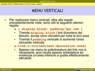 MENU VERTICALI Per realizzare menu verticali, oltre alle regole precedentemente viste, sono utili le seguenti ulteriori regole: a { display:block; padding:5px 1em } Tramite  display:block  i link diventano dei blocchi, dunqe sono cliccabili per tutta la loro area Tramite il  padding  verticale si aumenta l’area cliccabile verticale a:link,a:visited{text-decoration:none} Spesso nei menu la sottolineatura dei link non è necessaria, anzi risulta spesso antiestetica ed evidenzia un’area inferiore a quella effettivamente attivabile SECONDA PARTE: FORMATTARE LE LISTE DI LINK    MENU 