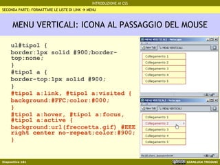 MENU VERTICALI: ICONA AL PASSAGGIO DEL MOUSE ul#tipo1 { border:1px solid #900;border-top:none; } #tipo1 a { border-top:1px solid #900; } #tipo1 a:link, #tipo1 a:visited { background:#FFC;color:#000; } #tipo1 a:hover, #tipo1 a:focus, #tipo1 a:active { background:url(freccetta.gif) #EEE right center no-repeat;color:#900; } SECONDA PARTE: FORMATTARE LE LISTE DI LINK    MENU 