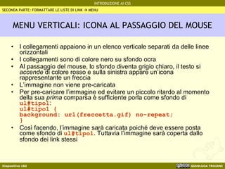 MENU VERTICALI: ICONA AL PASSAGGIO DEL MOUSE I collegamenti appaiono in un elenco verticale separati da delle linee orizzontali I collegamenti sono di colore nero su sfondo ocra Al passaggio del mouse, lo sfondo diventa grigio chiaro, il testo si  accende  di colore rosso e sulla sinistra appare un’icona rappresentante un freccia L’immagine non viene pre-caricata Per pre-caricare l’immagine ed evitare un piccolo ritardo al momento della sua  prima  comparsa è sufficiente porla come sfondo di  ul#tipo1 : ul#tipo1 {  background: url(freccetta.gif) no-repeat;  } Così facendo, l’immagine sarà caricata poiché deve essere posta come sfondo di  ul#tipo1 . Tuttavia l’immagine sarà coperta dallo sfondo dei link stessi SECONDA PARTE: FORMATTARE LE LISTE DI LINK    MENU 