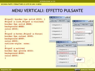 MENU VERTICALI: EFFETTO PULSANTE #tipo2{ border:1px solid #333; } #tipo2 a:link,#tipo2 a:visited{ border:3px solid #EEE; background:#EEE; color:#000; } #tipo2 a:hover,#tipo2 a:focus{ border:3px outset #999; background:#FFF; color:#900; outline-style: none; } #tipo2 a:active{ border:3px groove #333; background:#DDD; color:#f00; } SECONDA PARTE: FORMATTARE LE LISTE DI LINK    MENU click* 