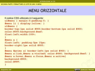 MENU ORIZZONTALE Il codice CSS utilizzato è il seguente: ul#menu { margin:0;padding:0; } #menu li { display:inline; } ul#menu { border-top:1px solid #900;border-bottom:1px solid #900; color:#000;background:#eef; float:left;width:100%; } #menu a {  float:left; padding:5px 15px; border-right:1px solid #900; } #menu #primo a{ border-left:1px solid #900; } #menu a:link,#menu a:visited{ color:#444; background:#eef; } #menu a:hover,#menu a:focus,#menu a:active{  background:#900; color:#FFF; } SECONDA PARTE: FORMATTARE LE LISTE DI LINK    MENU 