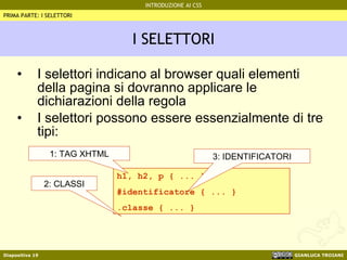 I SELETTORI I selettori indicano al browser quali elementi della pagina si dovranno applicare le dichiarazioni della regola I selettori possono essere essenzialmente di tre tipi: PRIMA PARTE: I SELETTORI h1, h2, p { ... } #identificatore { ... } .classe { ... } 1: TAG XHTML 3: IDENTIFICATORI 2: CLASSI 