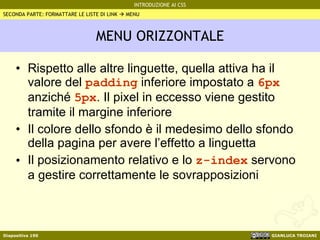 MENU ORIZZONTALE Rispetto alle altre linguette, quella attiva ha il valore del  padding  inferiore impostato a  6px  anziché  5px . Il pixel in eccesso viene gestito tramite il margine inferiore Il colore dello sfondo è il medesimo dello sfondo della pagina per avere l’effetto a linguetta Il posizionamento relativo e lo  z-index  servono a gestire correttamente le sovrapposizioni SECONDA PARTE: FORMATTARE LE LISTE DI LINK    MENU 