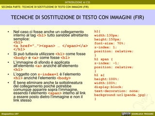 TECNICHE DI SOSTITUZIONE DI TESTO CON IMMAGINI (FIR) Nel caso ci fosse anche un collegamento interno al tag  <h1>  tutto sarebbe altrettanto semplice: <h1> <a href="…"><span> … </span></a> </h1> Si può tuttavia utilizzare  <h1>  come fosse  <body>  e  <a>  come fosse  <h1> L’immagine di sfondo è applicata all’elemento  <a>  anziché all’elemento  <h1>   L’oggetto con  z-index=1  è l’elemento  <h1>  anziché l’elemento  <body>   È bene eliminare anche la sottolineatura del collegamento poiché potrebbe comunque apparire sopra l’immagine, essendo l’elemento  <span>  interno al link a essere posto dietro l’immagine e non il link stesso h1{ width:130px; height:150px; font-size: 70%; z-index: 1; position: relative; } h1 span { z-index: -1; position: relative; } h1 a{ height:100%; width:100%; display:block; text-decoration: none; background:url(panda.jpg); } SECONDA PARTE: TECNICHE DI SOSTITUZIONE DI TESTO CON IMMAGINI (FIR) 