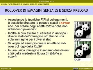 ROLLOVER DI IMMAGINI SENZA JS E SENZA PRELOAD Associando le tecniche  FIR  ai collegamenti, è possibile sfruttare le pseudo classi  :hover  ecc. per creare degli effetti  rollover  che non richiedono  javascript Inoltre si può evitare di caricare in anticipo i diversi stati dell’immagine sfruttando una sola immagine per i diversi stati Si voglia ad esempio creare un effetto roll-over col logo della  OLSP In una unica immagine inseriamo due diversi  stati  della medesima figura (in  B&N  e a  colori ) SECONDA PARTE: ROLLOVER DI IMMAGINI SENZA JS E SENZA PRELOAD 