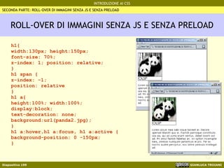 ROLL-OVER DI IMMAGINI SENZA JS E SENZA PRELOAD h1{ width:130px; height:150px; font-size: 70%; z-index: 1; position: relative; } h1 span {  z-index: -1; position: relative  } h1 a{ height:100%; width:100%; display:block;  text-decoration: none; background:url(panda2.jpg); } h1 a:hover,h1 a:focus, h1 a:active { background-position: 0 -150px; } SECONDA PARTE: ROLL-OVER DI IMMAGINI SENZA JS E SENZA PRELOAD 