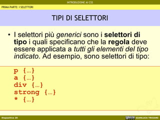 TIPI DI SELETTORI I selettori più  generici  sono i  selettori di tipo  i quali specificano che la  regola  deve essere applicata a  tutti gli elementi del tipo indicato . Ad esempio, sono selettori di tipo: p {…} a {…} div {…} strong {…} * {…} PRIMA PARTE: I SELETTORI 