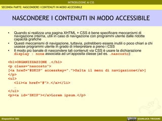 NASCONDERE I CONTENUTI IN MODO ACCESSIBILE Quando si realizza una pagina XHTML + CSS è bene specificare meccanismi di navigazione interna, utili in caso di navigazione con programmi utente dalle ridotte capacità grafiche Questi meccanismi di navigazione, tuttavia, potrebbero essere inutili o poco chiari a chi usasse programmi utente in grado di interpretare a pieno i CSS Il modo più banale di nascondere tali contenuti via CSS è usare la dichiarazione  display : none  associata ad un’apposita classe (ad es.  .nascosto ): <h1>ORGANIZZAZIONE …</h1> <p class="nascosto"> [<a href="#SKIP" accesskey=".">Salta il menu di navigazione</a>] </p> <ul> <li><a href="#">…</a></li> … </ul> <p><a id="SKIP"></a>Lorem ipsum…</p> SECONDA PARTE: NASCONDERE I CONTENUTI IN MODO ACCESSIBILE 