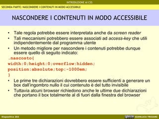 NASCONDERE I CONTENUTI IN MODO ACCESSIBILE Tale regola potrebbe essere interpretata anche da  screen reader Tali meccanismi potrebbero essere associati ad  access-key  che utili indipendentemente dal programma utente Un metodo migliore per nascondere i contenuti potrebbe dunque essere quello di seguito indicato: .nascosto{ width:0;height:0;overflow:hidden; position:absolute;top:-1000em; } Le prime tre dichiarazioni dovrebbero essere sufficienti a generare un box dall’ingombro nullo il cui contenuto è del tutto invisibile Tuttavia alcuni browser richiedono anche le ultime due dichiarazioni che portano il box totalmente al di fuori dalla finestra del browser SECONDA PARTE: NASCONDERE I CONTENUTI IN MODO ACCESSIBILE 