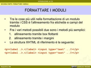 FORMATTARE I MODULI Tra le cose più utili nella formattazione di un modulo tramite i CSS è l’allineamento fra etichette e campi del modulo Fra i vari metodi possibili due sono i metodi più semplici: allineamento tramite box flottanti allineamento tramite i margini La struttura XHTML di riferimento è la seguente: <p><label …>…</label> <input type="text" … /></p> <p><label …>…</label> <input type="text" … /></p> SECONDA PARTE: FORMATTARE I MODULI 