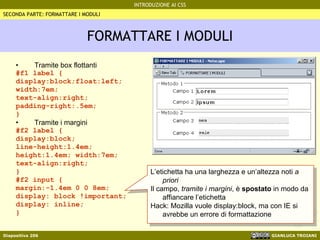 FORMATTARE I MODULI Tramite box flottanti #f1 label { display:block;float:left; width:7em; text-align:right; padding-right:.5em; } Tramite i margini #f2 label { display:block; line-height:1.4em; height:1.4em; width:7em; text-align:right; } #f2 input { margin:-1.4em 0 0 8em; display: block !important; display: inline; } SECONDA PARTE: FORMATTARE I MODULI L’etichetta ha una larghezza e un’altezza noti  a priori Il campo,  tramite i margini , è  spostato  in modo da affiancare l’etichetta Hack: Mozilla vuole display:block, ma con IE si avrebbe un errore di formattazione 