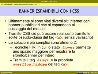 BANNER ESPANDIBILI CON I CSS Ultimamente si sono visti diversi siti internet con banner pubblicitari che si espandono al passaggio del mouse Tramite CSS ciò può essere realizzato tramite le solite pseudo-classi del tag  <a> , senza Javascript Le soluzioni più semplici sono almeno 2: Tecniche FIR, in cui lo stato  :hover  permette uno spazio maggiore per mostrare lo sfondo/banner per intero Tramite il tag  <img>  e la proprietà  overflow:hidden  del tag  <a> SECONDA PARTE: BANNER ESPANDIBILI CON I CSS 