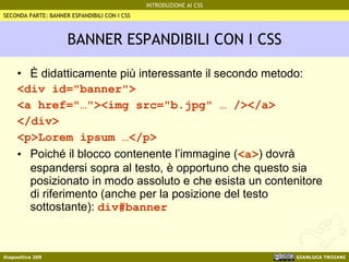 BANNER ESPANDIBILI CON I CSS È didatticamente più interessante il secondo metodo: <div id="banner"> <a href="…"><img src="b.jpg" … /></a> </div> <p>Lorem ipsum …</p> Poiché il blocco contenente l’immagine ( <a> ) dovrà espandersi sopra al testo, è opportuno che questo sia posizionato in modo assoluto e che esista un contenitore di riferimento (anche per la posizione del testo sottostante):  div#banner SECONDA PARTE: BANNER ESPANDIBILI CON I CSS 
