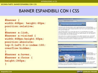 BANNER ESPANDIBILI CON I CSS #banner { width:468px; height:60px; position:relative; } #banner a:link, #banner a:visited { width:468px;height:60px; position:absolute; top:0;left:0;z-index:100; overflow:hidden; } #banner a:hover, #banner a:focus { height:240px; } SECONDA PARTE: BANNER ESPANDIBILI CON I CSS 