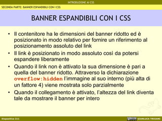 BANNER ESPANDIBILI CON I CSS Il contenitore ha le dimensioni del banner ridotto ed è posizionato in modo relativo per fornire un riferimento al posizionamento assoluto del link Il link è posizionato in modo assoluto così da potersi espandere liberamente Quando il link non è attivato la sua dimensione è pari a quella del banner ridotto. Attraverso la dichiarazione  overflow:hidden  l’immagine al suo interno (più alta di un fattore 4) viene mostrata solo parzialmente Quando il collegamento è attivato, l’altezza del link diventa tale da mostrare il banner per intero  SECONDA PARTE: BANNER ESPANDIBILI CON I CSS 