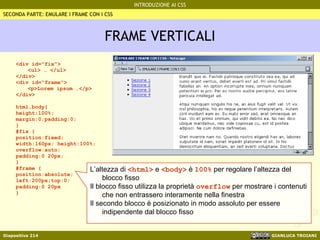 FRAME VERTICALI <div id="fix"> <ul> … </ul> </div> <div id="frame"> <p>Lorem ipsum …</p> </div> html,body{ height:100%; margin:0;padding:0; } #fix { position:fixed; width:160px; height:100%; overflow:auto; padding:0 20px; } #frame { position:absolute; left:200px;top:0; padding:0 20px } SECONDA PARTE: EMULARE I FRAME CON I CSS L’altezza di  <html>  e  <body>  è  100%  per regolare l’altezza del blocco fisso Il blocco fisso utilizza la proprietà  overflow  per mostrare i contenuti che non entrassero interamente nella finestra Il secondo blocco è posizionato in modo assoluto per essere indipendente dal blocco fisso  